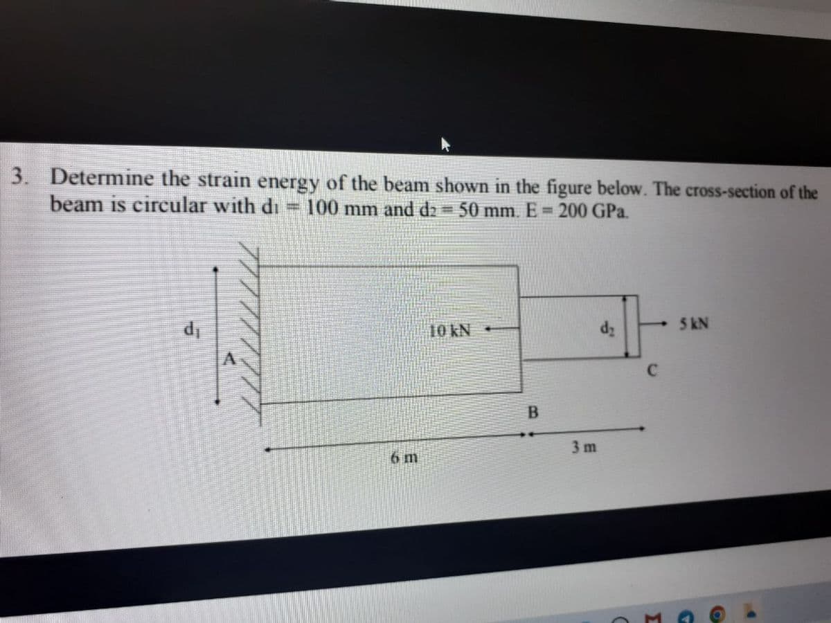 3. Determine the strain energy of the beam shown in the figure below. The cross-section of the
beam is circular with di 100 mm and d2 = 50 mm. E = 200 GPa.
d₁
10 kN -
d₂
5 kN
6 m
B
3 m
C
Σ
C
G
O
▶