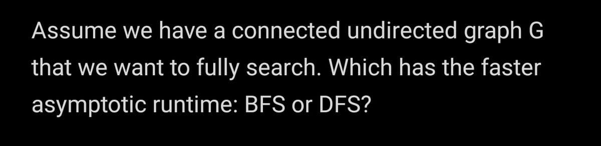 Assume we have a connected undirected graph G
that we want to fully search. Which has the faster
asymptotic runtime: BFS or DFS?
