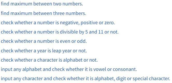 find maximum between two numbers.
find maximum between three numbers.
check whether a number is negative, positive or zero.
check whether a number is divisible by 5 and 11 or not.
check whether a number is even or odd.
check whether a year is leap year or not.
check whether a character is alphabet or not.
input any alphabet and check whether it is vowel or consonant.
input any character and check whether it is alphabet, digit or special character.