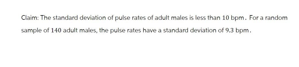 Claim: The standard deviation of pulse rates of adult males is less than 10 bpm. For a random
sample of 140 adult males, the pulse rates have a standard deviation of 9.3 bpm.