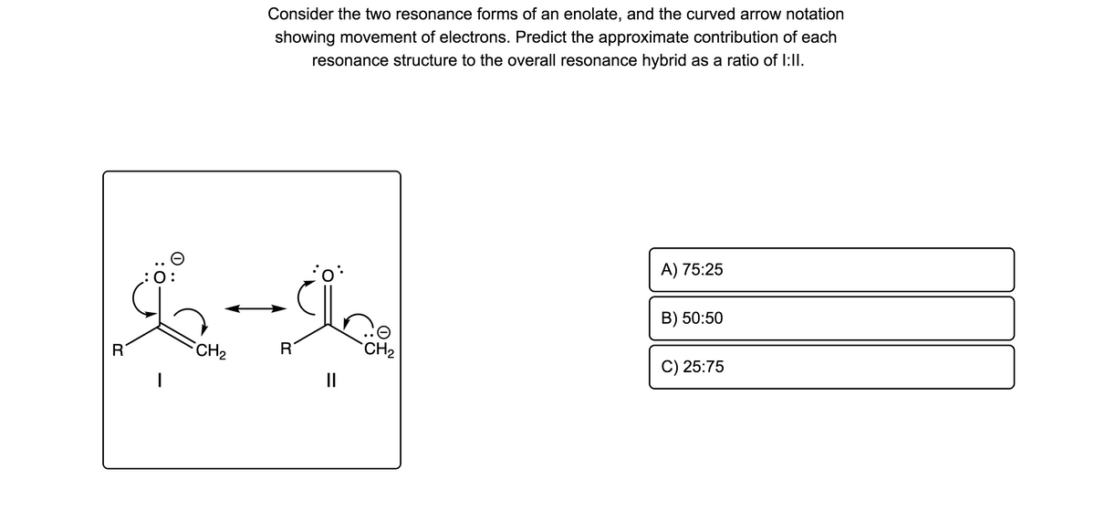 Consider the two resonance forms of an enolate, and the curved arrow notation
showing movement of electrons. Predict the approximate contribution of each
resonance structure to the overall resonance hybrid as a ratio of I:ll.
A) 75:25
:0:
B) 50:50
CH2
R
CH2
C) 25:75
II
