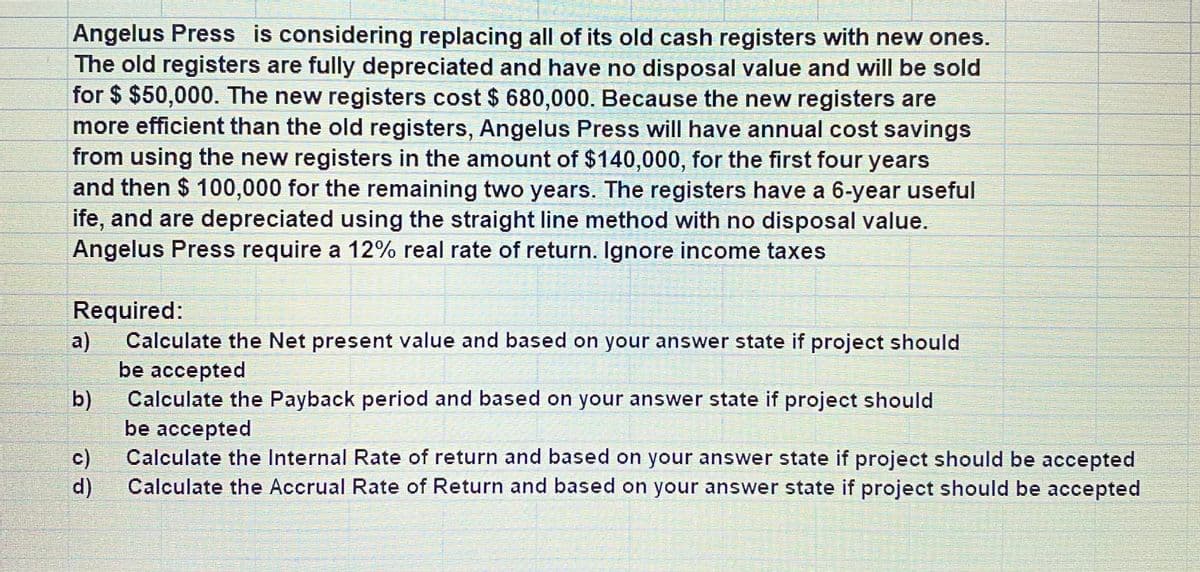 Angelus Press is considering replacing all of its old cash registers with new ones.
The old registers are fully depreciated and have no disposal value and will be sold
for $ $50,000. The new registers cost $ 680,000. Because the new registers are
more efficient than the old registers, Angelus Press will have annual cost savings
from using the new registers in the amount of $140,000, for the first four years
and then $ 100,000 for the remaining two years. The registers have a 6-year useful
ife, and are depreciated using the straight line method with no disposal value.
Angelus Press require a 12% real rate of return. Ignore income taxes
Required:
Calculate the Net present value and based on your answer state if project should
a)
be accepted
Calculate the Payback period and based on your answer state if project should
b)
be accepted
Calculate the Internal Rate of return and based on your answer state if project should be accepted
c)
Calculate the Accrual Rate of Return and based on your answer state if project should be accepted
d)
ассepted
