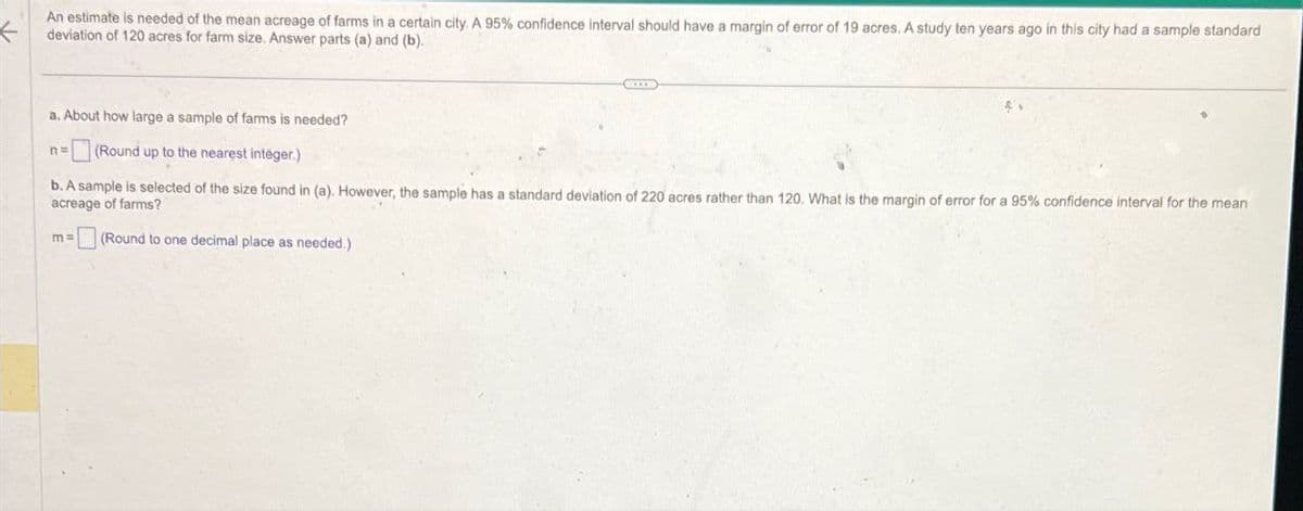 K
An estimate is needed of the mean acreage of farms in a certain city. A 95% confidence interval should have a margin of error of 19 acres. A study ten years ago in this city had a sample standard
deviation of 120 acres for farm size. Answer parts (a) and (b).
a. About how large a sample of farms is needed?
n=
(Round up to the nearest integer.)
b. A sample is selected of the size found in (a). However, the sample has a standard deviation of 220 acres rather than 120. What is the margin of error for a 95% confidence interval for the mean
acreage of farms?
m=
(Round to one decimal place as needed.)