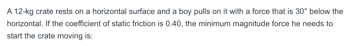 A 12-kg crate rests on a horizontal surface and a boy pulls on it with a force that is 30° below the
horizontal. If the coefficient of static friction is 0.40, the minimum magnitude force he needs to
start the crate moving is:
