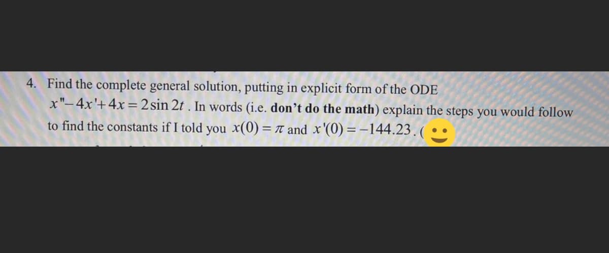 4. Find the complete general solution, putting in explicit form of the ODE
x"-4x'+4x=2
to find the constants if I told you x(0) = 77 and x'(0)=-144.23.(..
sin 2t. In words (i.e. don't do the math) explain the steps you would follow