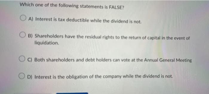 Which one of the following statements is FALSE?
OA) Interest is tax deductible while the dividend is not.
B) Shareholders have the residual rights to the return of capital in the event of
liquidation.
C) Both shareholders and debt holders can vote at the Annual General Meeting
D) Interest is the obligation of the company while the dividend is not.