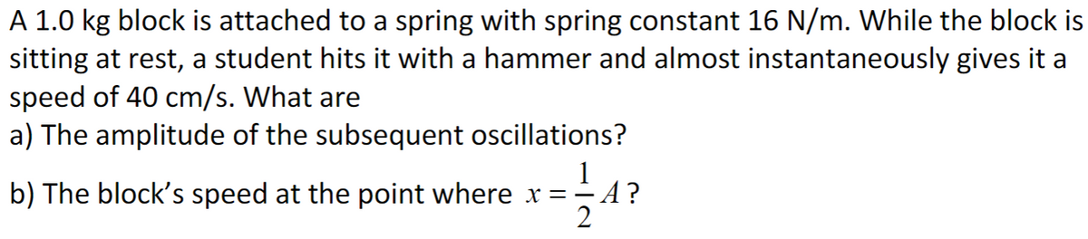 A 1.0 kg block is attached to a spring with spring constant 16 N/m. While the block is
sitting at rest, a student hits it with a hammer and almost instantaneously gives it a
speed of 40 cm/s. What are
a) The amplitude of the subsequent oscillations?
1
b) The block's speed at the point where x = = A?
2