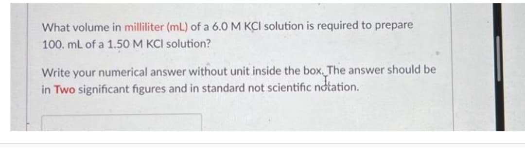 What volume in milliliter (mL) of a 6.0 M KCI solution is required to prepare
100. mL of a 1.50 M KCI solution?
Write your numerical answer without unit inside the box. The answer should be
in Two significant figures and in standard not scientific notation.