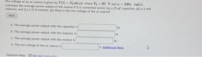 The voltage of an ac source is given by V(t)= Vo sin wt, where V80 V and w = 240 rad/s.
Calculate the average power output of the source if it is connected across (a) a 25-µF capacitor, (b) a 5-mH
inductor, and (c) a 35-0 resistor. (d) What is the rms voltage of the ac source?
Hint
a. The average power output with the capacitor is
b. The average power output with the inductor is
c. The average power output with the resistor is
d. The rms voltage of the ac source is
Question Help: Message instructor
W.
W.
W.
V. Additional Hints