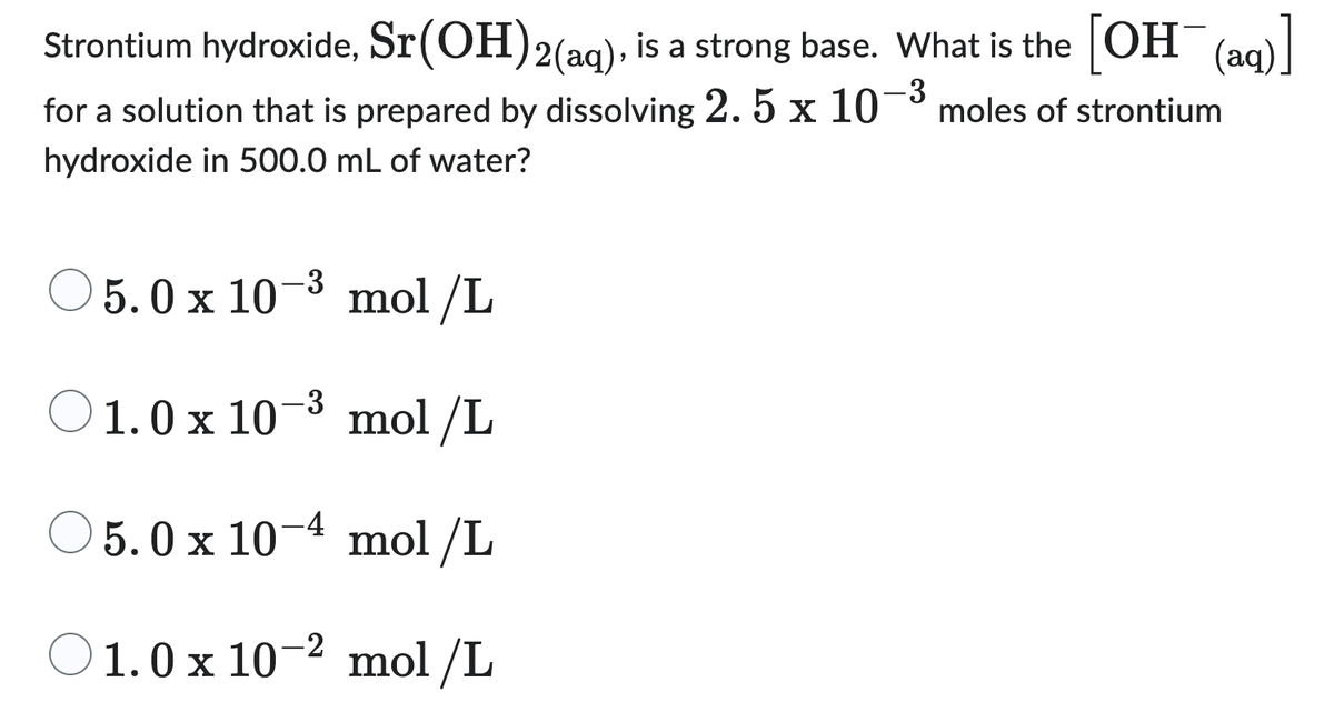 Strontium hydroxide, Sr (OH)2(aq), is a strong base. What is the [OH(aq)]
-3
for a solution that is prepared by dissolving 2. 5 x 10
moles of strontium
hydroxide in 500.0 mL of water?
O5.0 x 10-³ mol/L
O1.0 x 10-³
mol/L
O5.0 x 10-4
mol/L
O1.0 x 10-2
mol/L