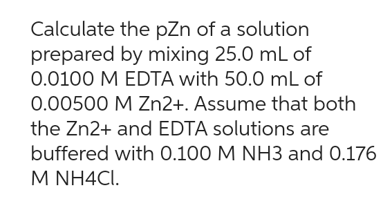 Calculate the pZn of a solution
prepared by mixing 25.0 mL of
0.0100 M EDTA with 50.0 mL of
0.00500 M Zn2+. Assume that both
the Zn2+ and EDTA solutions are
buffered with 0.100 M NH3 and 0.176
M NH4Cl.