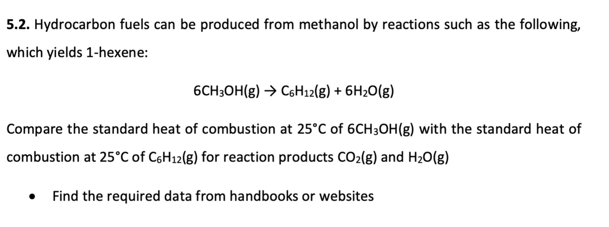 5.2. Hydrocarbon fuels can be produced from methanol by reactions such as the following,
which yields 1-hexene:
6CH3OH(g) → C6H₁2(g) + 6H₂O(g)
Compare the standard heat of combustion at 25°C of 6CH3OH(g) with the standard heat of
combustion at 25°C of C6H₁2(g) for reaction products CO₂(g) and H₂O(g)
Find the required data from handbooks or websites