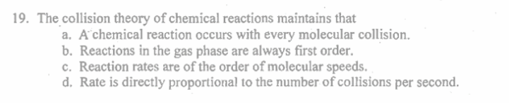 19. The collision theory of chemical reactions maintains that
a. A chemical reaction occurs with every molecular collision.
b. Reactions in the gas phase are always first order.
c. Reaction rates are of the order of molecular speeds.
d. Rate is directly proportional to the number of collisions per second.