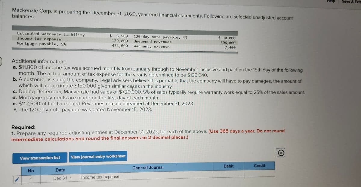 Mackenzie Corp. is preparing the December 31, 2023, year-end financial statements. Following are selected unadjusted account
balances:
Estimated warranty liability
Income tax expense
Mortgage payable, 5%
View transaction list
Additional information:
a. $11,800 of income tax was accrued monthly from January through to November inclusive and paid on the 15th day of the following
month. The actual amount of tax expense for the year is determined to be $136,040.
b. A customer is suing the company. Legal advisers believe it is probable that the company will have to pay damages, the amount of
which will approximate $150,000 given similar cases in the industry.
c. During December, Mackenzie had sales of $720,000. 5% of sales typically require warranty work equal to 25% of the sales amount.
d. Mortgage payments are made on the first day of each month.
e. $112,500 of the Unearned Revenues remain unearned at December 31, 2023.
f. The 120-day note payable was dated November 15, 2023.
No
1
$ 6,560
129,800
474,000
Required:
1. Prepare any required adjusting entries at December 31, 2023, for each of the above. (Use 365 days a year. Do not round
intermediate calculations and round the final answers to 2 decimal places.)
Date
Dec 31
View journal entry worksheet
L
120-day note payable, 4%
Unearned revenues
Warranty expense
Income tax expense
$ 90,000
306,000
7,400
General Journal
Debit
Credit
**********
Help
Save & Exit