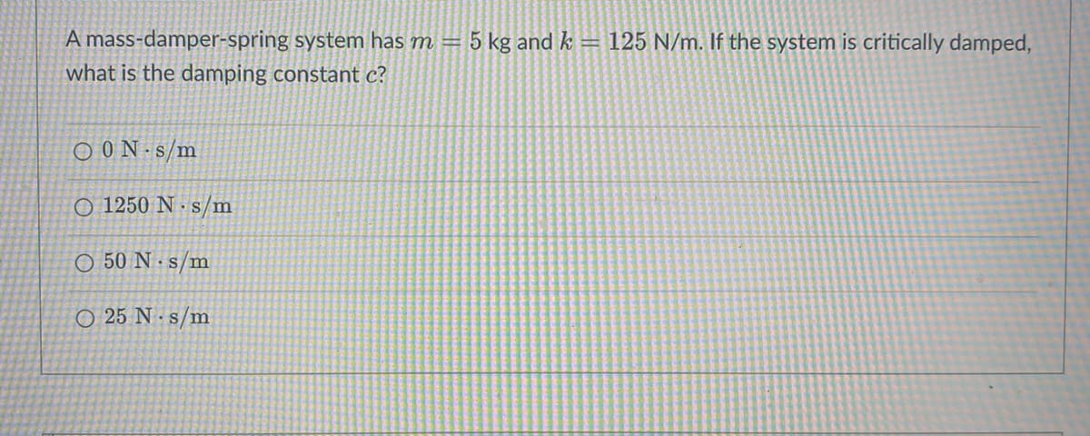 A mass-damper-spring system has m = 5 kg and k = 125 N/m. If the system is critically damped,
what is the damping constant c?
O0N s/m
O 1250 N s/m
O 50 N s/m
O 25 N s/m