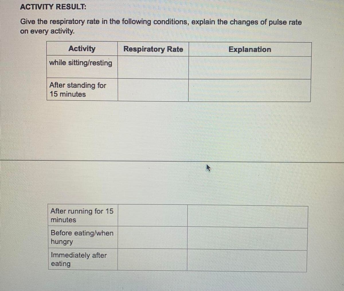 ACTIVITY RESULT:
Give the respiratory rate in the following conditions, explain the changes of pulse rate
on every activity.
Activity
Respiratory Rate
Explanation
while sitting/resting
After standing for
15 minutes
After running for 15
minutes
Before eating/when
hungry
Immediately after
eating
