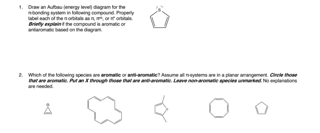 Draw an Aufbau (energy level) diagram for the
n-bonding system in following compound. Properly
label each of the n orbitals as n, mmb, or rť orbitals.
Briefly explain if the compound is aromatic or
antiaromatic based on the diagram.
1.
Which of the following species are aromatic or anti-aromatic? Assume all n-systems are in a planar arrangement. Circle those
that are aromatic. Put an X through those that are anti-aromatic. Leave non-aromatic species unmarked. No explanations
are needed.
2.
