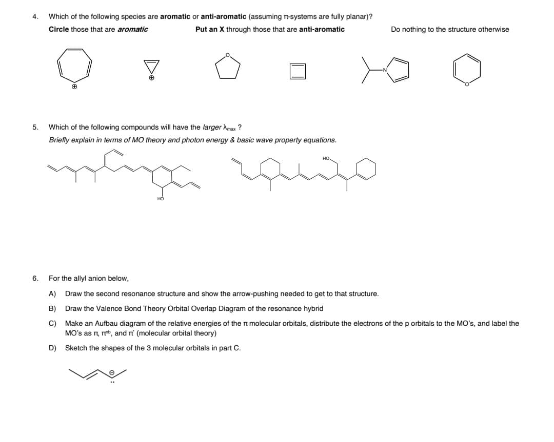 4.
Which of the following species are aromatic or anti-aromatic (assuming n-systems are fully planar)?
Circle those that are aromatic
Put an X through those that are anti-aromatic
Do nothing to the structure otherwise
5.
Which of the following compounds will have the larger Amax ?
Briefly explain in terms of MO theory and photon energy & basic wave property equations.
6.
For the allyl anion below,
A)
Draw the second resonance structure and show the arrow-pushing needed to get to that structure.
B)
Draw the Valence Bond Theory Orbital Overlap Diagram of the resonance hybrid
C)
Make an Aufbau diagram of the relative energies of the n molecular orbitals, distribute the electrons of the p orbitals to the MO's, and label the
MO's as r, mb, and ri (molecular orbital theory)
D)
Sketch the shapes of the 3 molecular orbitals in part C.
