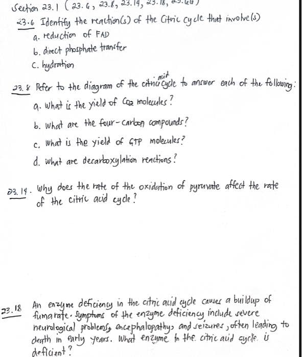 Section 23.1 23.6 23.8, 23.14, 23.18, 29.66)
23.6 Identify the reaction (s) of the Citric cycle that involve(s)
a. reduction of FAD
b. direct phosphate transfer
C. hydration
aut
23. & Refer to the diagram of the citricicycle to answer each of the following:
a. what is the yield of Co₂ molecules?
b. What are the four-carbon compounds?
c. What is the yield of GTP molecules?
d. what are decarboxylation reactions?
23. 14. Why does the rate of the oxidation of pyruvate affect the rate
of the citric acid cycle?
23.18 An enzyme deficiency in the citric acid cycle causes a buildup of
fumarate. Symptoms of the enzyme deficiency include severe
neurological problems encephalopathy, and seizures, often leading to
death in early years. What enzyme in the citric aud cycle is
deficient?