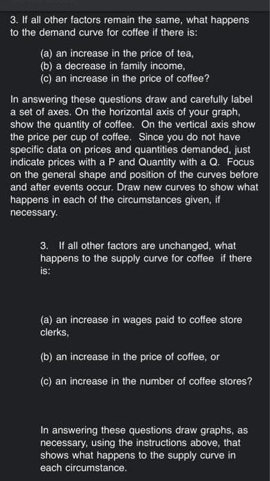 3. If all other factors remain the same, what happens
to the demand curve for coffee if there is:
(a) an increase in the price of tea,
(b) a decrease in family income,
(c) an increase in the price of coffee?
In answering these questions draw and carefully label
a set of axes. On the horizontal axis of your graph,
show the quantity of coffee. On the vertical axis show
the price per cup of coffee. Since you do not have
specific data on prices and quantities demanded, just
indicate prices with a P and Quantity with a Q. Focus
on the general shape and position of the curves before
and after events occur. Draw new curves to show what
happens in each of the circumstances given, if
necessary.
3. If all other factors are unchanged, what
happens to the supply curve for coffee if there
is:
(a) an increase in wages paid to coffee store
clerks,
(b) an increase in the price of coffee, or
(c) an increase in the number of coffee stores?
In answering these questions draw graphs, as
necessary, using the instructions above, that
shows what happens to the supply curve in
each circumstance.