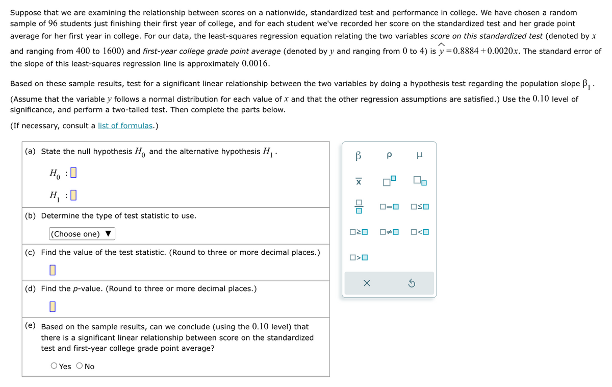 Suppose that we are examining the relationship between scores on a nationwide, standardized test and performance in college. We have chosen a random
sample of 96 students just finishing their first year of college, and for each student we've recorded her score on the standardized test and her grade point
average for her first year in college. For our data, the least-squares regression equation relating the two variables score on this standardized test (denoted by x
and ranging from 400 to 1600) and first-year college grade point average (denoted by y and ranging from 0 to 4) is y = 0.8884 +0.0020x. The standard error of
the slope of this least-squares regression line is approximately 0.0016.
Based on these sample results, test for a significant linear relationship between the two variables by doing a hypothesis test regarding the population slope B₁.
(Assume that the variable y follows a normal distribution for each value of x and that the other regression assumptions are satisfied.) Use the 0.10 level of
significance, and perform a two-tailed test. Then complete the parts below.
(If necessary, consult a list of formulas.)
(a) State the null hypothesis Ho and the alternative hypothesis H₁.
Ho
0
H₁ :0
(b) Determine the type of test statistic to use.
(Choose one)
(c) Find the value of the test statistic. (Round to three or more decimal places.)
:
(d) Find the p-value. (Round to three or more decimal places.)
0
(e) Based on the sample results, can we conclude (using the 0.10 level) that
there is a significant linear relationship between score on the standardized
test and first-year college grade point average?
O Yes O No
ß
XI
010
ロミロ
O>O
X
Р
ロ=ロ
☐#0
H
OSO
O<O