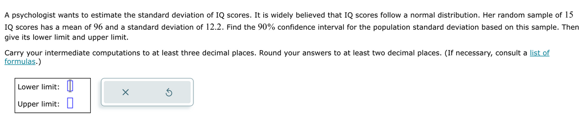 A psychologist wants to estimate the standard deviation of IQ scores. It is widely believed that IQ scores follow a normal distribution. Her random sample of 15
IQ scores has a mean of 96 and a standard deviation of 12.2. Find the 90% confidence interval for the population standard deviation based on this sample. Then
give its lower limit and upper limit.
Carry your intermediate computations to at least three decimal places. Round your answers to at least two decimal places. (If necessary, consult a list of
formulas.)
Lower limit:
Upper limit:
X