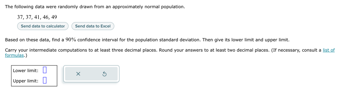 The following data were randomly drawn from an approximately normal population.
37, 37, 41, 46, 49
Send data to calculator
Send data to Excel
Based on these data, find a 90% confidence interval for the population standard deviation. Then give its lower limit and upper limit.
Carry your intermediate computations to at least three decimal places. Round your answers to at least two decimal places. (If necessary, consult a list of
formulas.)
Lower limit:
Upper limit:
X
Ś