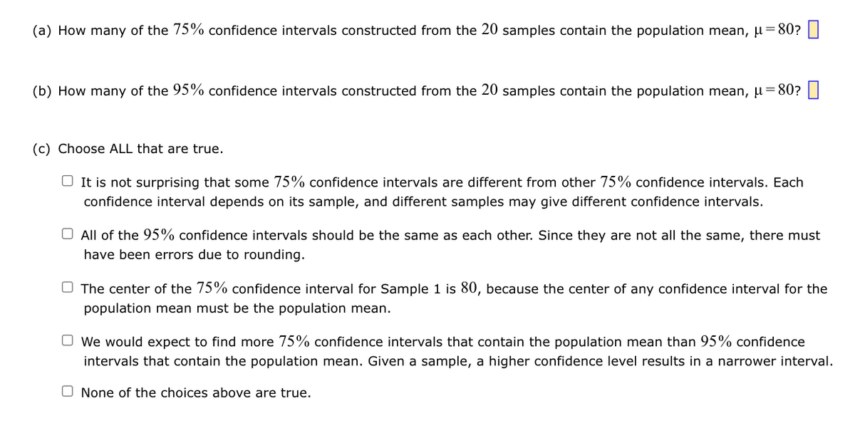 (a) How many of the 75% confidence intervals constructed from the 20 samples contain the population mean, μ = 80?
(b) How many of the 95% confidence intervals constructed from the 20 samples contain the population mean, μ = 80?
(c) Choose ALL that are true.
It is not surprising that some 75% confidence intervals are different from other 75% confidence intervals. Each
confidence interval depends on its sample, and different samples may give different confidence intervals.
O All of the 95% confidence intervals should be the same as each other. Since they are not all the same, there must
have been errors due to rounding.
The center of the 75% confidence interval for Sample 1 is 80, because the center of any confidence interval for the
population mean must be the population mean.
We would expect to find more 75% confidence intervals that contain the population mean than 95% confidence
intervals that contain the population mean. Given a sample, a higher confidence level results in a narrower interval.
None of the choices above are true.