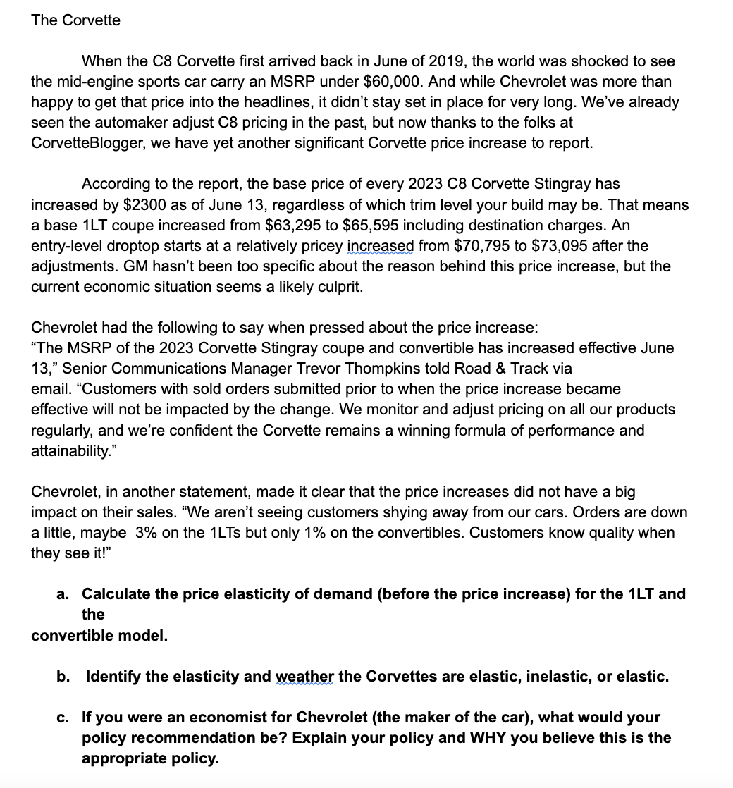 The Corvette
When the C8 Corvette first arrived back in June of 2019, the world was shocked to see
the mid-engine sports car carry an MSRP under $60,000. And while Chevrolet was more than
happy to get that price into the headlines, it didn't stay set in place for very long. We've already
seen the automaker adjust C8 pricing in the past, but now thanks to the folks at
CorvetteBlogger, we have yet another significant Corvette price increase to report.
According to the report, the base price of every 2023 C8 Corvette Stingray has
increased by $2300 as of June 13, regardless of which trim level your build may be. That means
a base 1LT coupe increased from $63,295 to $65,595 including destination charges. An
entry-level droptop starts at a relatively pricey increased from $70,795 to $73,095 after the
adjustments. GM hasn't been too specific about the reason behind this price increase, but the
current economic situation seems a likely culprit.
Chevrolet had the following to say when pressed about the price increase:
"The MSRP of the 2023 Corvette Stingray coupe and convertible has increased effective June
13," Senior Communications Manager Trevor Thompkins told Road & Track via
email. "Customers with sold orders submitted prior to when the price increase became
effective will not be impacted by the change. We monitor and adjust pricing on all our products
regularly, and we're confident the Corvette remains a winning formula of performance and
attainability."
Chevrolet, in another statement, made it clear that the price increases did not have a big
impact on their sales. "We aren't seeing customers shying away from our cars. Orders are down
a little, maybe 3% on the 1LTs but only 1% on the convertibles. Customers know quality when
they see it!"
a. Calculate the price elasticity of demand (before the price increase) for the 1LT and
the
convertible model.
b. Identify the elasticity and weather the Corvettes are elastic, inelastic, or elastic.
c. If you were an economist for Chevrolet (the maker of the car), what would your
policy recommendation be? Explain your policy and WHY you believe this is the
appropriate policy.