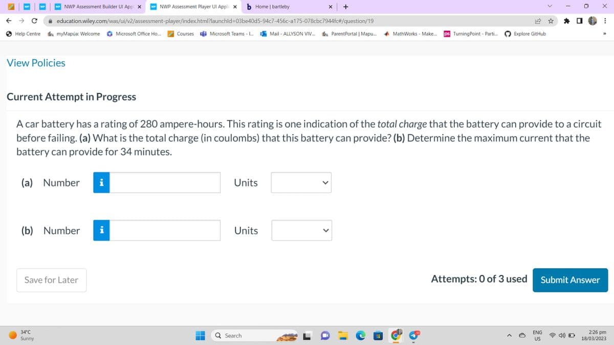 WP
← → C
Help Centre myMapúa: Welcome Microsoft Office Ho...
NWP Assessment Builder Ul App X wwNWP Assessment Player Ul Appli X b Home | bartleby
education.wiley.com/was/ui/v2/assessment-player/index.html?launchid=03be40d5-94c7-456c-a175-078cbc7944fc#/question/19
View Policies
Current Attempt in Progress
●
(a) Number i
(b) Number i
34°C
Sunny
Save for Later
A car battery has a rating of 280 ampere-hours. This rating is one indication of the total charge that the battery can provide to a circuit
before failing. (a) What is the total charge (in coulombs) that this battery can provide? (b) Determine the maximum current that the
battery can provide for 34 minutes.
Courses Microsoft Teams -...Mail-ALLYSON VIV... ParentPortal | Mapu....
ParentPortal | Mapu... MathWorks - Make.. ps Turning Point - Parti.... Explore GitHub
-
Units
x +
Units
Q Search
☆ *
ENG
US
0
Attempts: 0 of 3 used Submit Answer
D
X
⠀
33
2:26 pm
18/03/2023