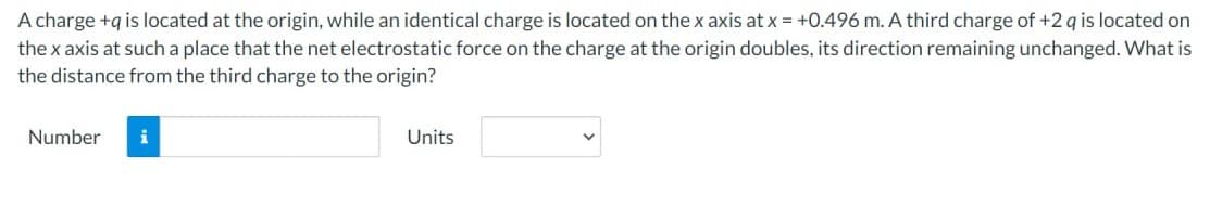 A charge +q is located at the origin, while an identical charge is located on the x axis at x = +0.496 m. A third charge of +2 q is located on
the x axis at such a place that the net electrostatic force on the charge at the origin doubles, its direction remaining unchanged. What is
the distance from the third charge to the origin?
Number
i
Units