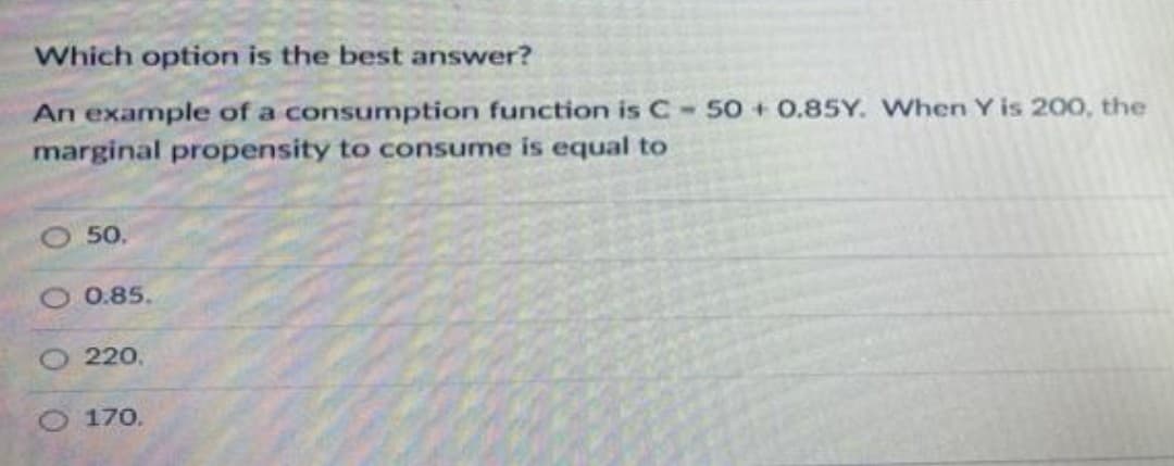 Which option is the best answer?
An example of a consumption function is C - 50+ 0.85Y. When Y is 200, the
marginal propensity to consume is equal to
50.
0.85.
220.
170.