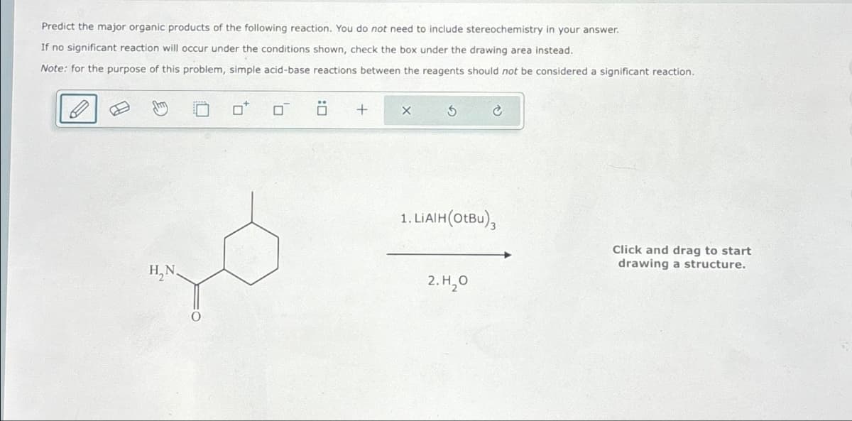 Predict the major organic products of the following reaction. You do not need to include stereochemistry in your answer.
If no significant reaction will occur under the conditions shown, check the box under the drawing area instead.
Note: for the purpose of this problem, simple acid-base reactions between the reagents should not be considered a significant reaction.
H₂N
0
σ Ö
+
X
1. LiAlH (OtBu),
Click and drag to start
2.Н.0
drawing a structure.