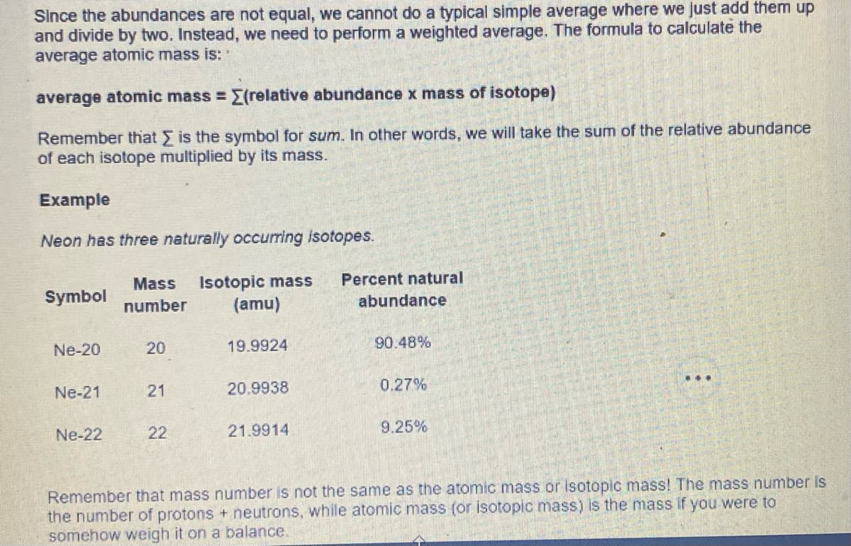 Since the abundances are not equal, we cannot do a typical simple average where we just add them up
and divide by two. Instead, we need to perform a weighted average. The formula to calculate the
average atomic mass is:
average atomic mass = [(relative abundance x mass of isotope)
Remember that is the symbol for sum. In other words, we will take the sum of the relative abundance
of each isotope multiplied by its mass.
Example
Neon has three naturally occurring isotopes.
Symbol
Ne-20
Ne-21
Ne-22
Mass Isotopic mass Percent natural
number
(amu)
abundance
20
21
22
19.9924
20.9938
21.9914
90.48%
0.27%
9.25%
…..
Remember that mass number is not the same as the atomic mass or isotopic mass! The mass number is
the number of protons + neutrons, while atomic mass (or isotopic mass) is the mass if you were to
somehow weigh it on a balance.