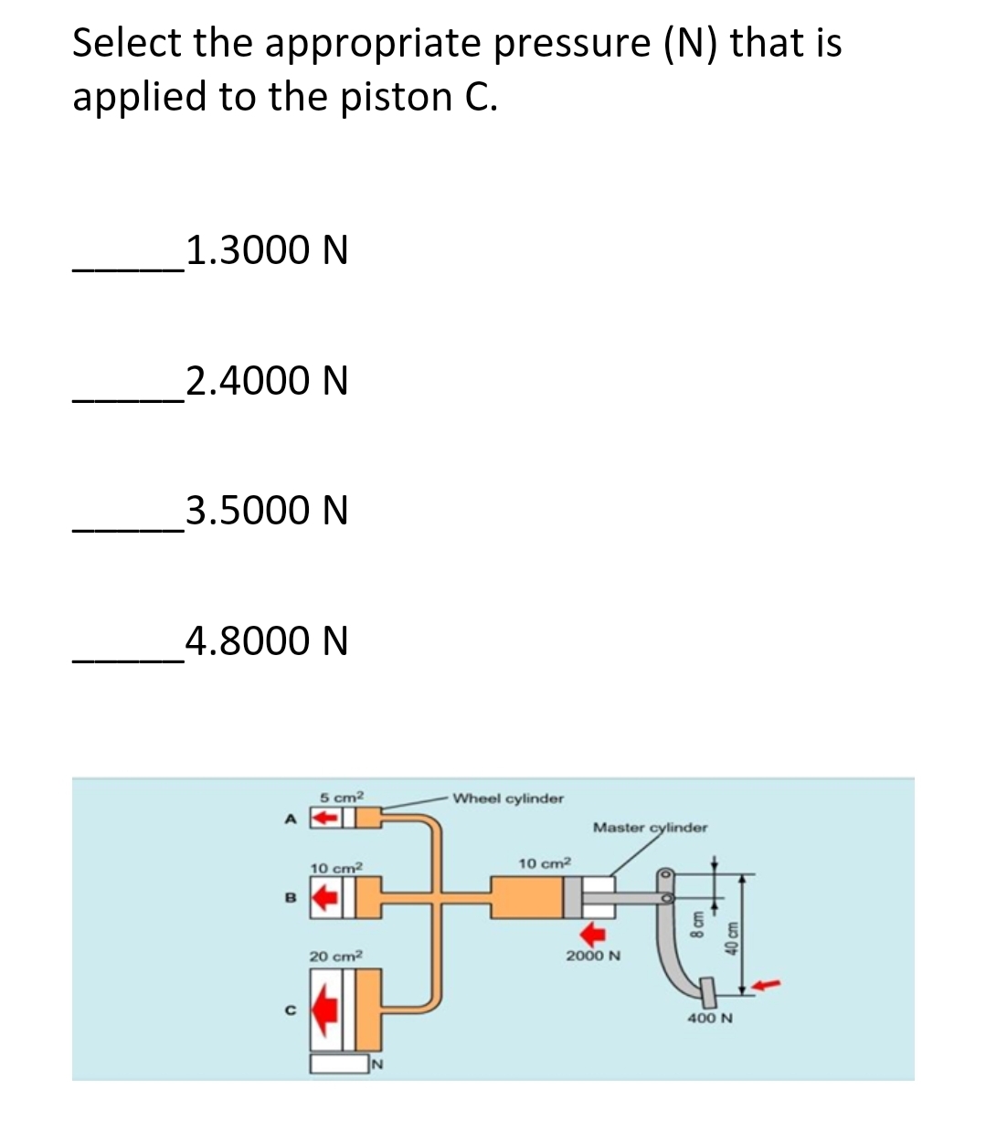 Select the appropriate pressure (N) that is
applied to the piston C.
1.3000 N
2.4000 N
3.5000 N
4.8000 N
A
B
с
5 cm²
10 cm²
20 cm²
Wheel cylinder
10 cm²
Master cylinder
보면
2000 N
400 N
8 cm
40 cm