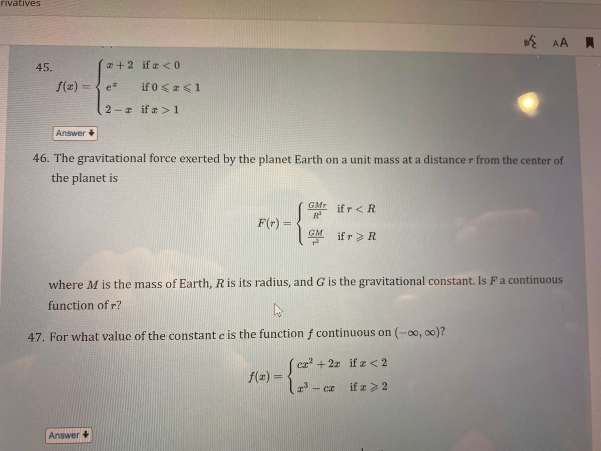 rivatives
45.
f(x) = { e
Answer
x+2 if x < 0
if 0 < x < 1
2x if x > 1
Answer
46. The gravitational force exerted by the planet Earth on a unit mass at a distance r from the center of
the planet is
R³
--{*
GM
72
F(r) =
GMT if r < R
where M is the mass of Earth, R is its radius, and G is the gravitational constant. Is F a continuous
function of r?
47. For what value of the constant c the function f continuous on (-∞0, ∞0)?
cx² + 2x if x < 2
if x > 2
f(x) =
if r> R
AA
- сx