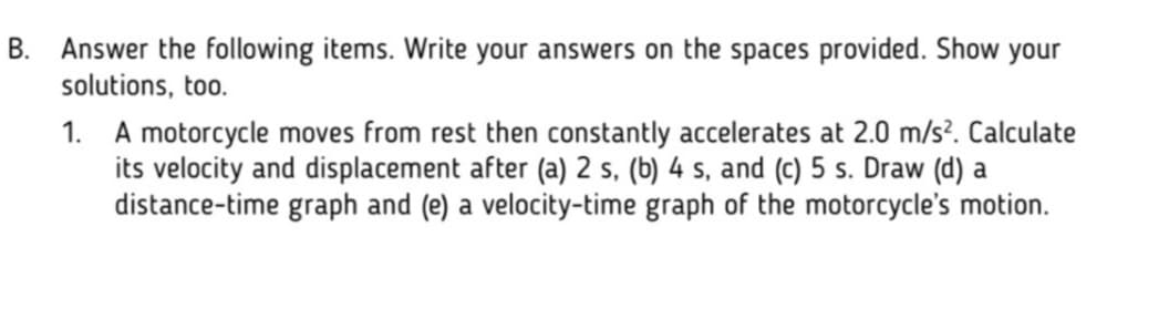 B. Answer the following items. Write your answers on the spaces provided. Show your
solutions, too.
1. A motorcycle moves from rest then constantly accelerates at 2.0 m/s?. Calculate
its velocity and displacement after (a) 2 s, (b) 4 s, and (c) 5 s. Draw (d) a
distance-time graph and (e) a velocity-time graph of the motorcycle's motion.
