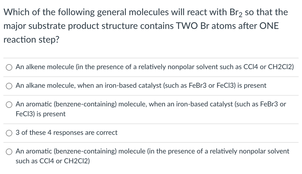 Which of the following general molecules will react with Br2 so that the
major substrate product structure contains TWO Br atoms after ONE
reaction step?
O An alkene molecule (in the presence of a relatively nonpolar solvent such as CCI4 or CH2CI2)
An alkane molecule, when an iron-based catalyst (such as FeBr3 or FeC13) is present
An aromatic (benzene-containing) molecule, when an iron-based catalyst (such as FeBr3 or
FeC13) is present
3 of these 4 responses are correct
An aromatic (benzene-containing) molecule (in the presence of a relatively nonpolar solvent
such as CCI4 or CH2CI2)
