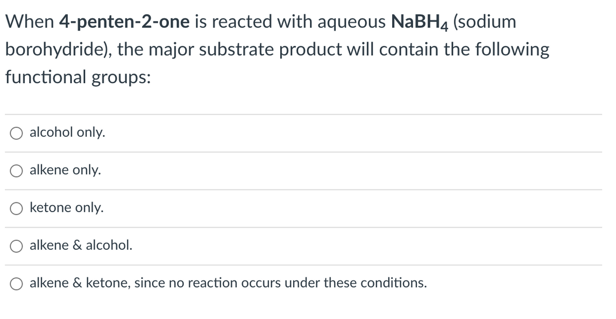 When 4-penten-2-one is reacted with aqueous NaBH4 (sodium
borohydride), the major substrate product will contain the following
functional groups:
alcohol only.
alkene only.
ketone only.
alkene & alcohol.
alkene & ketone, since no reaction occurs under these conditions.
