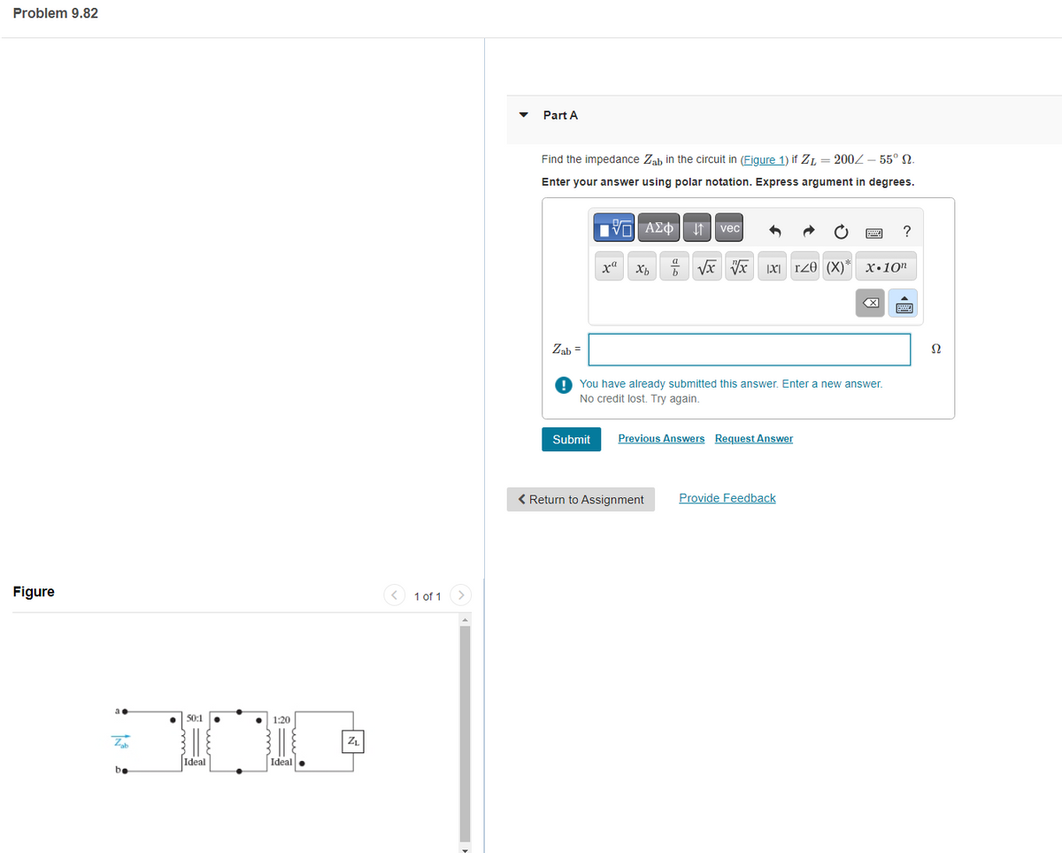 Problem 9.82
Figure
50:1
JINI.
Ideal
Z
be
1:20
Ideal
ZL
1 of 1
Part A
Find the impedance Zab in the circuit in (Figure 1) if Z=200/- 55° 2.
Enter your answer using polar notation. Express argument in degrees.
Zab=
VAΣ vec
Submit
xa
xb
b
√x √√x 1x1 T20 (X)*
< Return to Assignment
You have already submitted this answer. Enter a new answer.
No credit lost. Try again.
Previous Answers Request Answer
Provide Feedback
X.10n
X
?
Ω