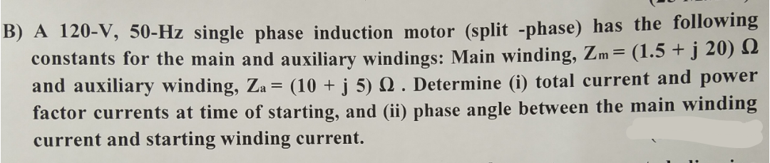 B) A 120-V, 50-Hz single phase induction motor (split -phase) has the following
constants for the main and auxiliary windings: Main winding, Zm= (1.5 + j 20) 12
and auxiliary winding, Za = (10 + j 5) Q . Determine (i) total current and power
factor currents at time of starting, and (ii) phase angle between the main winding
current and starting winding current.
