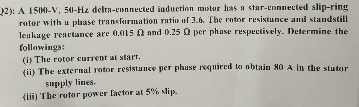 Q2): A 1500-V, 50-Hz delta-connected induction motor has a star-connected slip-ring
rotor with a phase transformation ratio of 3.6. The rotor resistance and standstill
leakage reactance are 0.015 Q and 0.25 N per phase respectively. Determine the
followings:
(i) The rotor current at start.
(ii) The external rotor resistance per phase required to obtain 80 A in the stator
supply lines.
(iii) The rotor power factor at 5% slip.
