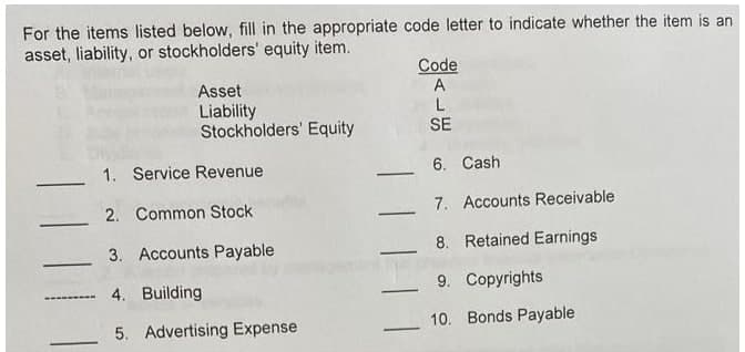 For the items listed below, fill in the appropriate code letter to indicate whether the item is an
asset, liability, or stockholders' equity item.
Code
A
Asset
Liability
Stockholders' Equity
L
SE
1. Service Revenue
6. Cash
-
2. Common Stock
7. Accounts Receivable
3. Accounts Payable
8. Retained Earnings
4. Building
9. Copyrights
5. Advertising Expense
10. Bonds Payable
