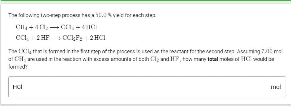 The following two-step process has a 50.0 % yield for each step.
CH4 + 4 Cl2 – CCl4 + 4 HC1
CC4 + 2 HF – CCI2F2 + 2 HCI
The CC14 that is formed in the first step of the process is used as the reactant for the second step. Assuming 7.00 mol
of CH4 are used in the reaction with excess amounts of both Cl2 and HF, how many total moles of HCl would be
formed?
HCI
mol
