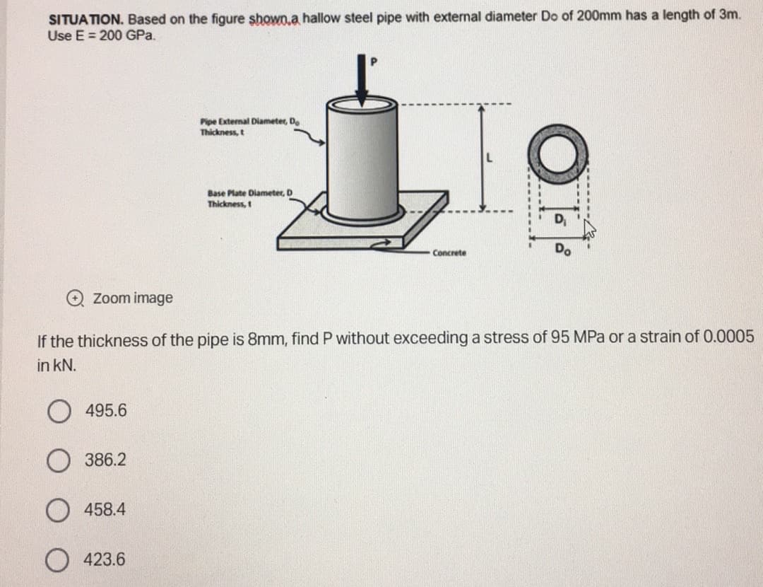 SITUATION. Based on the figure shown a hallow steel pipe with external diameter Do of 200mm has a length of 3m.
Use E 200 GPa.
Zoom image
495.6
386.2
458.4
Pipe External Diameter, Do
Thickness, t
If the thickness of the pipe is 8mm, find P without exceeding a stress of 95 MPa or a strain of 0.0005
in kN.
423.6
Base Plate Diameter, D
Thickness, t
Concrete
OF