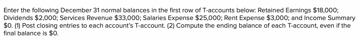 Enter the following December 31 normal balances in the first row of T-accounts below: Retained Earnings $18,000;
Dividends $2,000; Services Revenue $33,000; Salaries Expense $25,000; Rent Expense $3,000; and Income Summary
$0. (1) Post closing entries to each account's T-account. (2) Compute the ending balance of each T-account, even if the
final balance is $0.