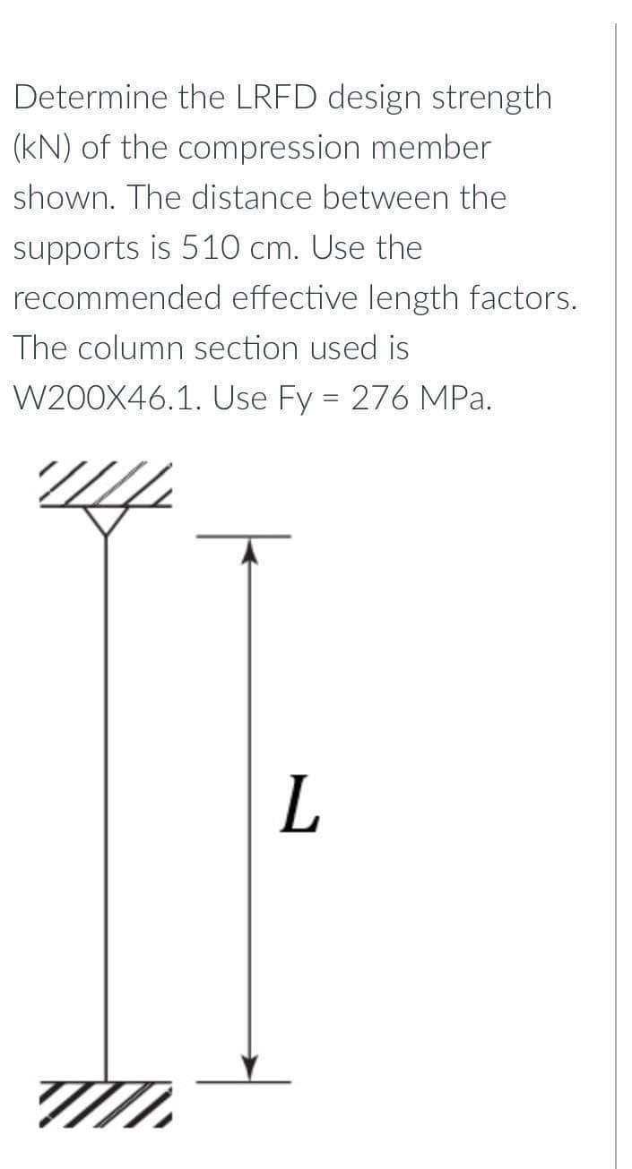 Determine the LRFD design strength
(kN) of the compression member
shown. The distance between the
supports is 510 cm. Use the
recommended effective length factors.
The column section used is
W200X46.1. Use Fy = 276 MPa.
L