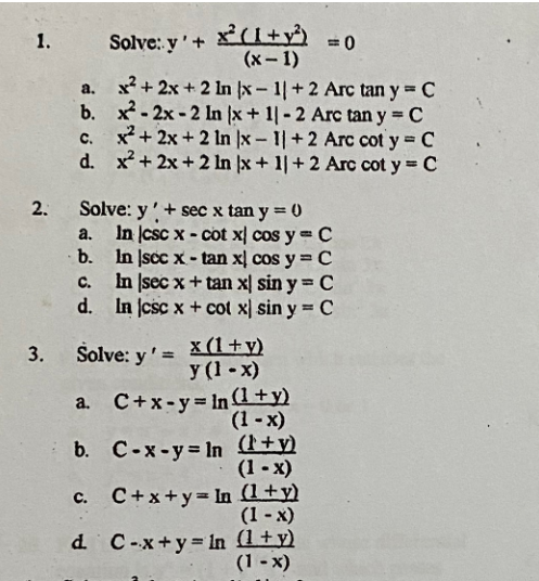 1.
2.
3.
= 0
x²+2x+2 In |x-1| +2 Arc tan y=C
x-2x-2 In (x + 1|-2 Arc tan y = C
x²+2x+2 In |x-1| +2 Arc cot y = C
x²+2x+2 ln x +11+2 Arc cot y = C
Solve: y' + x²(1+y)
(x-1)
a.
b.
d.
Solve: y' + sec x tan y = 0
a.
a.
b.
c.
In [sec x + tan x sin y = C
d. In jcsc x + cot x) sin y = C
In csc x-cot x cos y = C
In sec x-tan xl cos y = C
Solve: y'= x(1+y)
y (1-x)
C+x-y=In(1+y)
(1-x)
C-x-y-In (1+y)
(1-x)
b.
C. C+x+y= In (1+y)
(1-x)
d. C-x+y= ln (1+y)
(1-x)