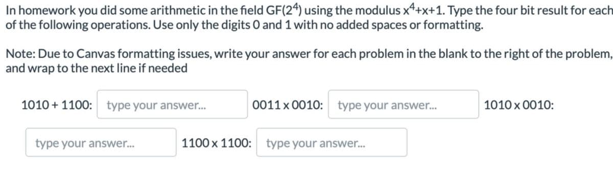 In homework you did some arithmetic in the field GF(24) using the modulus x4+x+1. Type the four bit result for each
of the following operations. Use only the digits 0 and 1 with no added spaces or formatting.
Note: Due to Canvas formatting issues, write your answer for each problem in the blank to the right of the problem,
and wrap to the next line if needed
1010+1100: type your answer...
type your answer...
0011 x 0010: type your answer...
1100 x 1100: type your answer...
1010 × 0010: