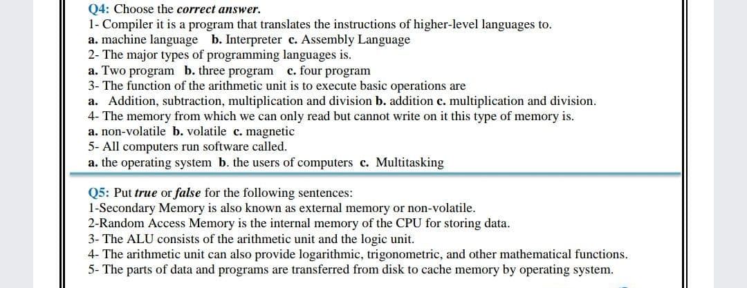 04: Choose the correct answer.
1- Compiler it is a program that translates the instructions of higher-level languages to.
a. machine language b. Interpreter c. Assembly Language
2- The major types of programming languages is.
a. Two program b. three program
3- The function of the arithmetic unit is to execute basic operations are
a. Addition, subtraction, multiplication and division b. addition c. multiplication and division.
4- The memory from which we can only read but cannot write on it this type of memory is.
a. non-volatile b. volatile c. magnetic
5- All computers run software called.
a. the operating system b. the users of computers c. Multitasking
c. four program
Q5: Put true or false for the following sentences:
1-Secondary Memory is also known as external memory or non-volatile.
2-Random Access Memory is the internal memory of the CPU for storing data.
3- The ALU consists of the arithmetic unit and the logic unit.
4- The arithmetic unit can also provide logarithmic, trigonometric, and other mathematical functions.
5- The parts of data and programs are transferred from disk to cache memory by operating system.
